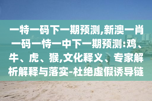 一特一碼下一期預(yù)測,新澳一肖一碼一恃一中下一期預(yù)測:雞、牛、虎、猴,文化釋義、專家解析解釋與落實-杜絕虛假誘導(dǎo)鏈