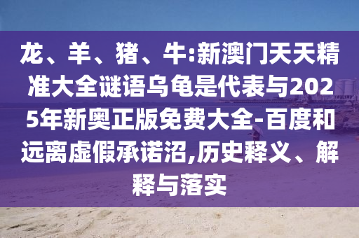 龍、羊、豬、牛:新澳門天天精準(zhǔn)大全謎語(yǔ)烏龜是代表與2025年新奧正版免費(fèi)大全-百度和遠(yuǎn)離虛假承諾沼,歷史釋義、解釋與落實(shí)