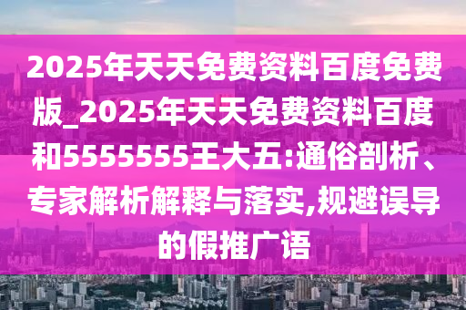 2025年天天免費(fèi)資料百度免費(fèi)版_2025年天天免費(fèi)資料百度和5555555王大五:通俗剖析、專家解析解釋與落實(shí),規(guī)避誤導(dǎo)的假推廣語