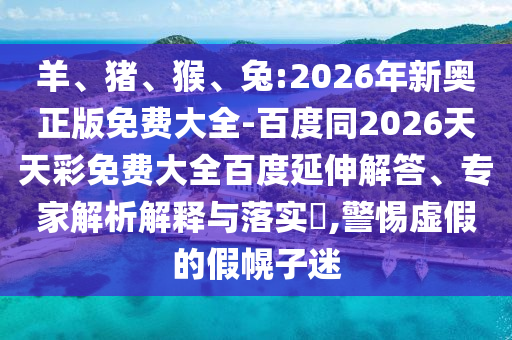 羊、豬、猴、兔:2026年新奧正版免費(fèi)大全-百度同2026天天彩免費(fèi)大全百度延伸解答、專家解析解釋與落實(shí)?,警惕虛假的假幌子迷