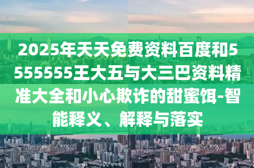 2025年天天免費(fèi)資料百度和5555555王大五與大三巴資料精準(zhǔn)大全和小心欺詐的甜蜜餌-智能釋義、解釋與落實(shí)