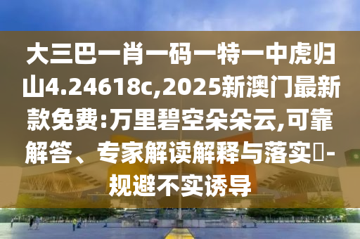大三巴一肖一碼一特一中虎歸山4.24618c,2025新澳門(mén)最新款免費(fèi):萬(wàn)里碧空朵朵云,可靠解答、專家解讀解釋與落實(shí)?-規(guī)避不實(shí)誘導(dǎo)