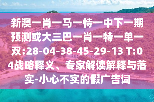 新澳一肖一馬一恃一中下一期預測或大三巴一肖一特一單一雙:28-04-38-45-29-13 T:04戰(zhàn)略釋義、專家解讀解釋與落實-小心不實的假廣告詞