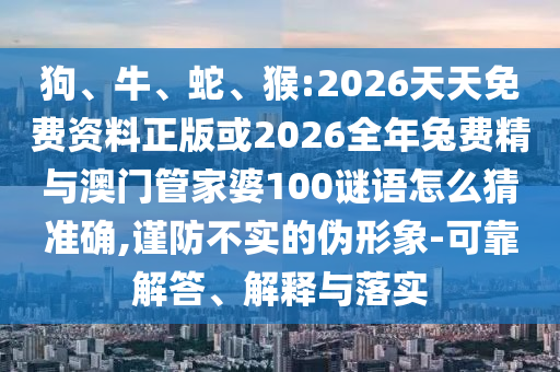 狗、牛、蛇、猴:2026天天免費資料正版或2026全年兔費精與澳門管家婆100謎語怎么猜準確,謹防不實的偽形象-可靠解答、解釋與落實