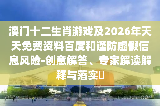 澳門十二生肖游戲及2026年天天免費資料百度和謹防虛假信息風險-創(chuàng)意解答、專家解讀解釋與落實?