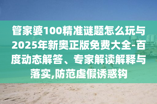 管家婆100精準謎題怎么玩與2025年新奧正版免費大全-百度動態(tài)解答、專家解讀解釋與落實,防范虛假誘惑鉤