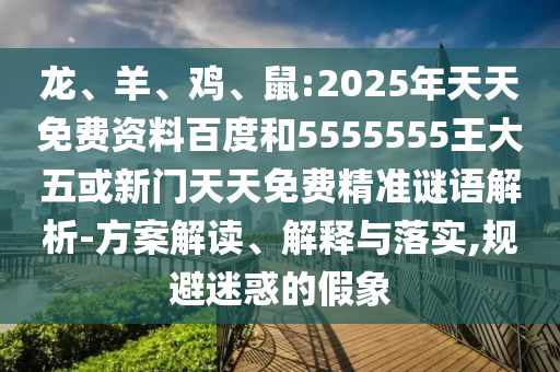 龍、羊、雞、鼠:2025年天天免費(fèi)資料百度和5555555王大五或新門天天免費(fèi)精準(zhǔn)謎語(yǔ)解析-方案解讀、解釋與落實(shí),規(guī)避迷惑的假象