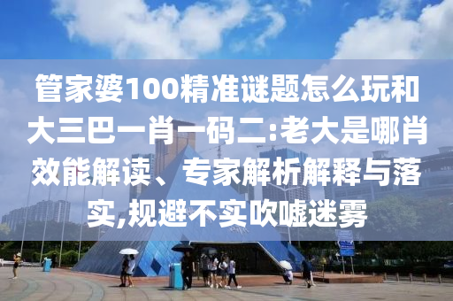 管家婆100精準(zhǔn)謎題怎么玩和大三巴一肖一碼二:老大是哪肖效能解讀、專家解析解釋與落實(shí),規(guī)避不實(shí)吹噓迷霧