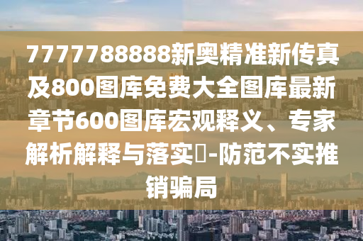 7777788888新奧精準(zhǔn)新傳真及800圖庫免費大全圖庫最新章節(jié)600圖庫宏觀釋義、專家解析解釋與落實?-防范不實推銷騙局