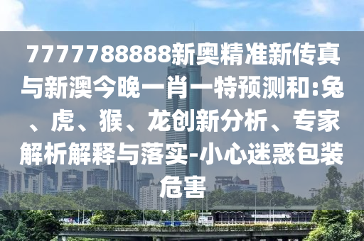 7777788888新奧精準(zhǔn)新傳真與新澳今晚一肖一特預(yù)測和:兔、虎、猴、龍創(chuàng)新分析、專家解析解釋與落實-小心迷惑包裝危害