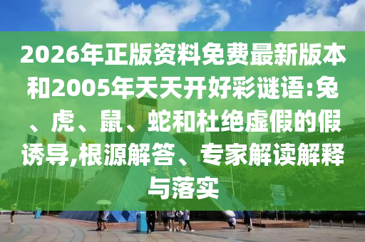 2026年正版資料免費最新版本和2005年天天開好彩謎語:兔、虎、鼠、蛇和杜絕虛假的假誘導(dǎo),根源解答、專家解讀解釋與落實