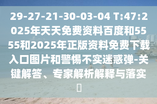29-27-21-30-03-04 T:47:2025年天天免費(fèi)資料百度和5555和2025年正版資料免費(fèi)下載入口圖片和警惕不實(shí)迷惑彈-關(guān)鍵解答、專家解析解釋與落實(shí)?