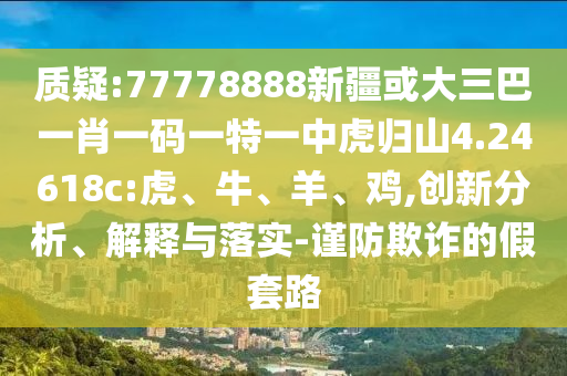 質(zhì)疑:77778888新疆或大三巴一肖一碼一特一中虎歸山4.24618c:虎、牛、羊、雞,創(chuàng)新分析、解釋與落實-謹防欺詐的假套路