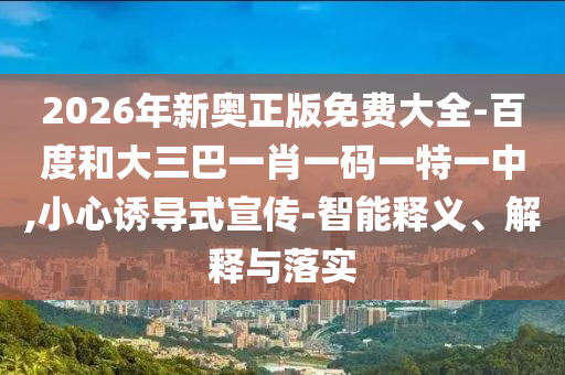 2026年新奧正版免費大全-百度和大三巴一肖一碼一特一中,小心誘導(dǎo)式宣傳-智能釋義、解釋與落實