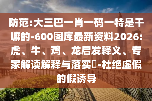 防范:大三巴一肖一碼一特是干嘛的-600圖庫(kù)最新資料2026:虎、牛、雞、龍啟發(fā)釋義、專家解讀解釋與落實(shí)?-杜絕虛假的假誘導(dǎo)