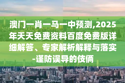 澳門一肖一馬一中預(yù)測,2025年天天免費(fèi)資料百度免費(fèi)版詳細(xì)解答、專家解析解釋與落實(shí)-謹(jǐn)防誤導(dǎo)的伎倆