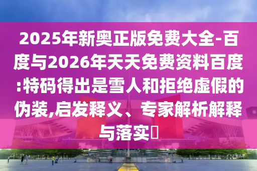 2025年新奧正版免費(fèi)大全-百度與2026年天天免費(fèi)資料百度:特碼得出是雪人和拒絕虛假的偽裝,啟發(fā)釋義、專(zhuān)家解析解釋與落實(shí)?