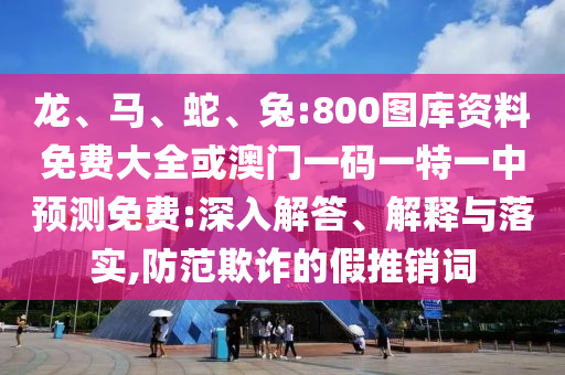 龍、馬、蛇、兔:800圖庫資料免費大全或澳門一碼一特一中預(yù)測免費:深入解答、解釋與落實,防范欺詐的假推銷詞